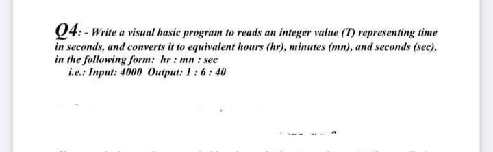 Q4: - Write a visual basic program to reads an integer value (T) representing time
in seconds, and converts it to equivalent hours (hr), minutes (mn), and seconds (sec),
in the following form: hr: mn : sec
i.e.: Input: 4000 Output: 1:6: 40
