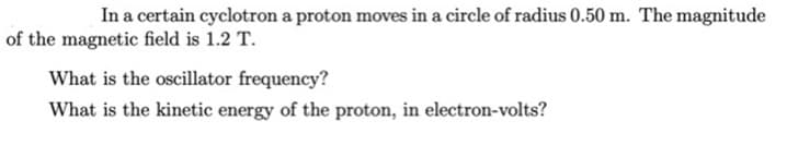 In a certain cyclotron a proton moves in a circle of radius 0.50 m. The magnitude
of the magnetic field is 1.2 T.
What is the oscillator frequency?
What is the kinetic energy of the proton, in electron-volts?
