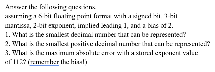 Answer the following questions.
assuming a 6-bit floating point format with a signed bit, 3-bit
mantissa, 2-bit exponent, implied leading 1, and a bias of 2.
1. What is the smallest decimal number that can be represented?
2. What is the smallest positive decimal number that can be represented?
3. What is the maximum absolute error with a stored exponent value
of 112? (remember the bias!)
