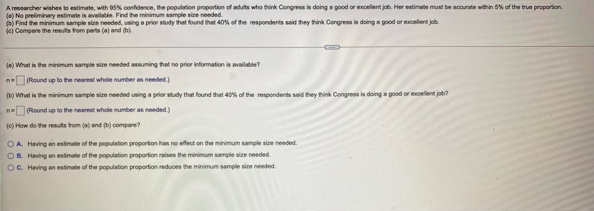 A researcher wishes to estimate, with 95% confidence, the population proportion of adults who think Congress is doing a good or excellent job. Her estimate must be accurate within 5% of the true proportion.
(a) No preliminary estimate is available. Find the minimum sample size needed.
(b) Find the minimum sample size needed, using a prior study that found that 40% of the respondents said they think Congress is doing a good or excellent job.
(c) Compare the results from parts (a) and (b).
(a) What is the minimum sample size needed assuming that no prior information is available?
n=
(Round up to the nearest whole number as needed.)
(b) What is the minimum sample size needed using a prior study that found that 40% of the respondents said they think Congress is doing a good or excellent job?
n3=
(Round up to the nearest whole number as needed.)
(c) How do the results from (a) and (b) compare?
O A. Having an estimate of the population proportion has no effect on the minimum sample size needed.
O B. Having an estimate of the population proportion raises the minimum sample size needed.
O C. Having an estimate of the population proportion reduces the minimum sample size needed.
