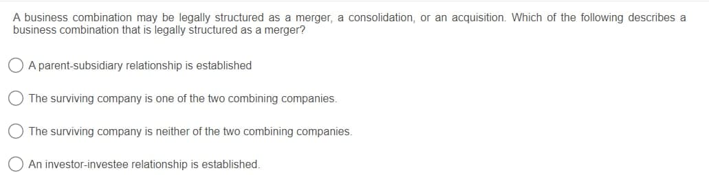 A business combination may be legally structured as a merger, a consolidation, or an acquisition. Which of the following describes a
business combination that is legally structured as a merger?
O A parent-subsidiary relationship is established
The surviving company is one of the two combining companies.
The surviving company is neither of the two combining companies.
An investor-investee relationship is established.
