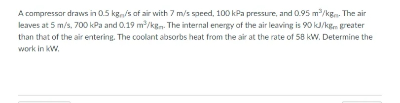 A compressor draws in 0.5 kgm/s of air with 7 m/s speed, 100 kPa pressure, and 0.95 m³/kgm. The air
leaves at 5 m/s, 700 kPa and 0.19 m/kg,m. The internal energy of the air leaving is 90 kJ/kgm greater
than that of the air entering. The coolant absorbs heat from the air at the rate of 58 kW. Determine the
work in kW.
