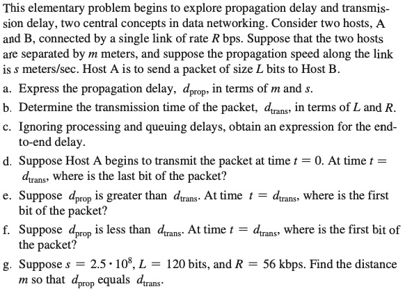 This elementary problem begins to explore propagation delay and transmis-
sion delay, two central concepts in data networking. Consider two hosts, A
and B, connected by a single link of rate R bps. Suppose that the two hosts
are separated by m meters, and suppose the propagation speed along the link
is s meters/sec. Host A is to send a packet of size L bits to Host B.
a. Express the propagation delay, dprop, in terms of m and s.
b. Determine the transmission time of the packet, dtrans, in terms of L and R.
c. Ignoring processing and queuing delays, obtain an expression for the end-
to-end delay.
d. Suppose Host A begins to transmit the packet at time t = 0. At time t =
dtrans, where is the last bit of the packet?
e. Suppose dprop is greater than dtrans. At time t = dtrans, where is the first
bit of the packet?
f. Suppose dprop is less than
the packet?
g. Suppose s
2.5 108, L
m so that dprop equals trans
drans. At time t = durans, where is the first bit of
=
120 bits, and R = 56 kbps. Find the distance