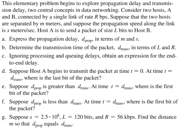 This elementary problem begins to explore propagation delay and transmis-
sion delay, two central concepts in data networking. Consider two hosts, A
and B, connected by a single link of rate R bps. Suppose that the two hosts
are separated by m meters, and suppose the propagation speed along the link
is s meters/sec. Host A is to send a packet of size L bits to Host B.
a. Express the propagation delay, dprop, in terms of m and s.
b. Determine the transmission time of the packet, drans, in terms of L and R.
c. Ignoring processing and queuing delays, obtain an expression for the end-
to-end delay.
d. Suppose Host A begins to transmit the packet at time t = 0. At time t =
dtrans, where is the last bit of the packet?
e. Suppose dprop is greater than dtrans. At time t = dtrans, where is the first
bit of the packet?
f. Suppose dprop is less than dtrans. At time t = dtrans, where is the first bit of
the packet?
g. Suppose s = 2.5-108, L = 120 bits, and R = 56 kbps. Find the distance
m so that dprop equals trans