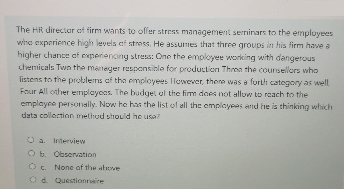 The HR director of firm wants to offer stress management seminars to the employees
who experience high levels of stress. He assumes that three groups in his firm have a
higher chance of experiencing stress: One the employee working with dangerous
chemicals Two the manager responsible for production Three the counsellors who
listens to the problems of the employees However, there was a forth category as well.
Four All other employees. The budget of the firm does not allow to reach to the
employee personally. Now he has the list of all the employees and he is thinking which
data collection method should he use?
O a.
Interview
O b. Observation
C.
None of the above
O d. Questionnaire
