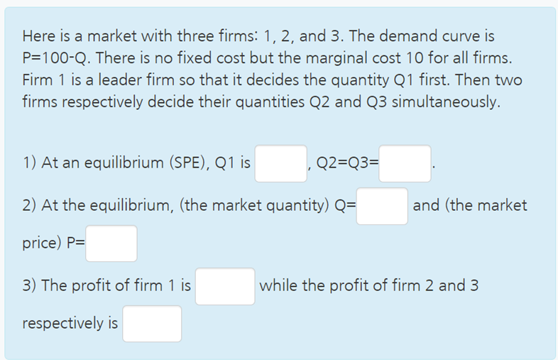Here is a market with three firms: 1, 2, and 3. The demand curve is
P=100-Q. There is no fixed cost but the marginal cost 10 for all firms.
Firm 1 is a leader firm so that it decides the quantity Q1 first. Then two
firms respectively decide their quantities Q2 and Q3 simultaneously.
1) At an equilibrium (SPE), Q1 is
Q2=Q3=
2) At the equilibrium, (the market quantity) Q=
and (the market
price) P=
3) The profit of firm 1 is
while the profit of firm 2 and 3
respectively is
