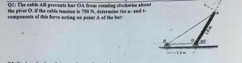 Q1: The cable AB prevents bar OA from rotating clockwise about
the pivot O. if the cable tension is 750 N, determine the n- and t-
components of this force acting on point A of the bar:
