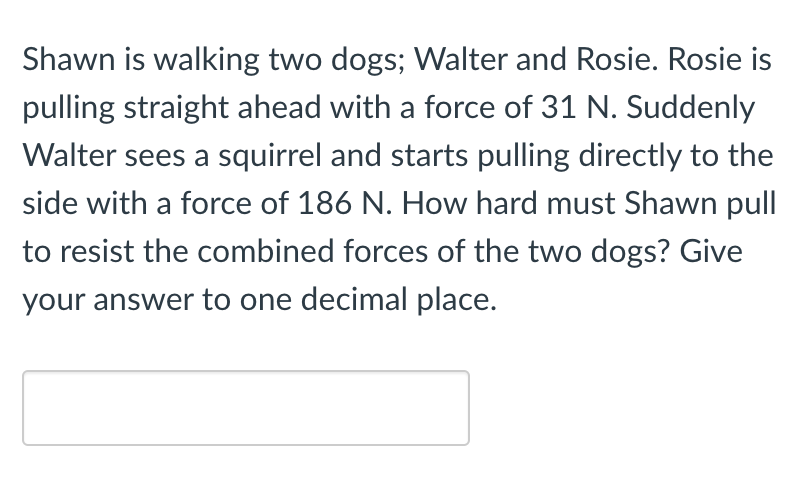 Shawn is walking two dogs; Walter and Rosie. Rosie is
pulling straight ahead with a force of 31 N. Suddenly
Walter sees a squirrel and starts pulling directly to the
side with a force of 186 N. How hard must Shawn pull
to resist the combined forces of the two dogs? Give
your answer to one decimal place.