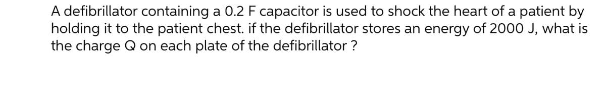 A defibrillator containing a 0.2 F capacitor is used to shock the heart of a patient by
holding it to the patient chest. if the defibrillator stores an energy of 2000 J, what is
the charge Q on each plate of the defibrillator?
