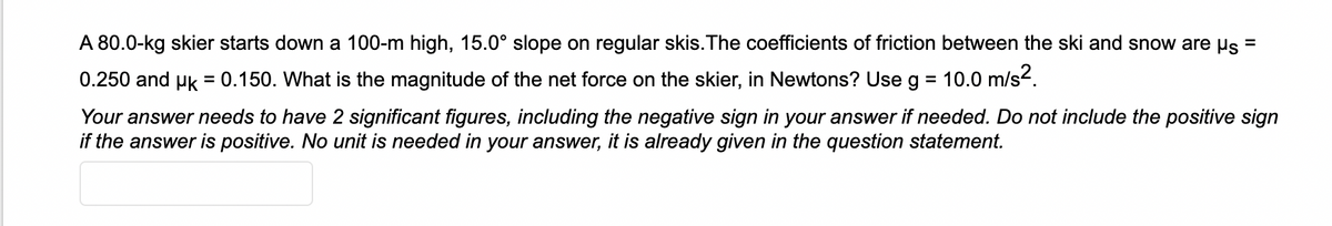 A 80.0-kg skier starts down a 100-m high, 15.0° slope on regular skis. The coefficients of friction between the ski and snow are us
0.250 and uk = 0.150. What is the magnitude of the net force on the skier, in Newtons? Use g
= 10.0 m/s².
Your answer needs to have 2 significant figures, including the negative sign in your answer if needed. Do not include the positive sign
if the answer is positive. No unit is needed in your answer, it is already given in the question statement.