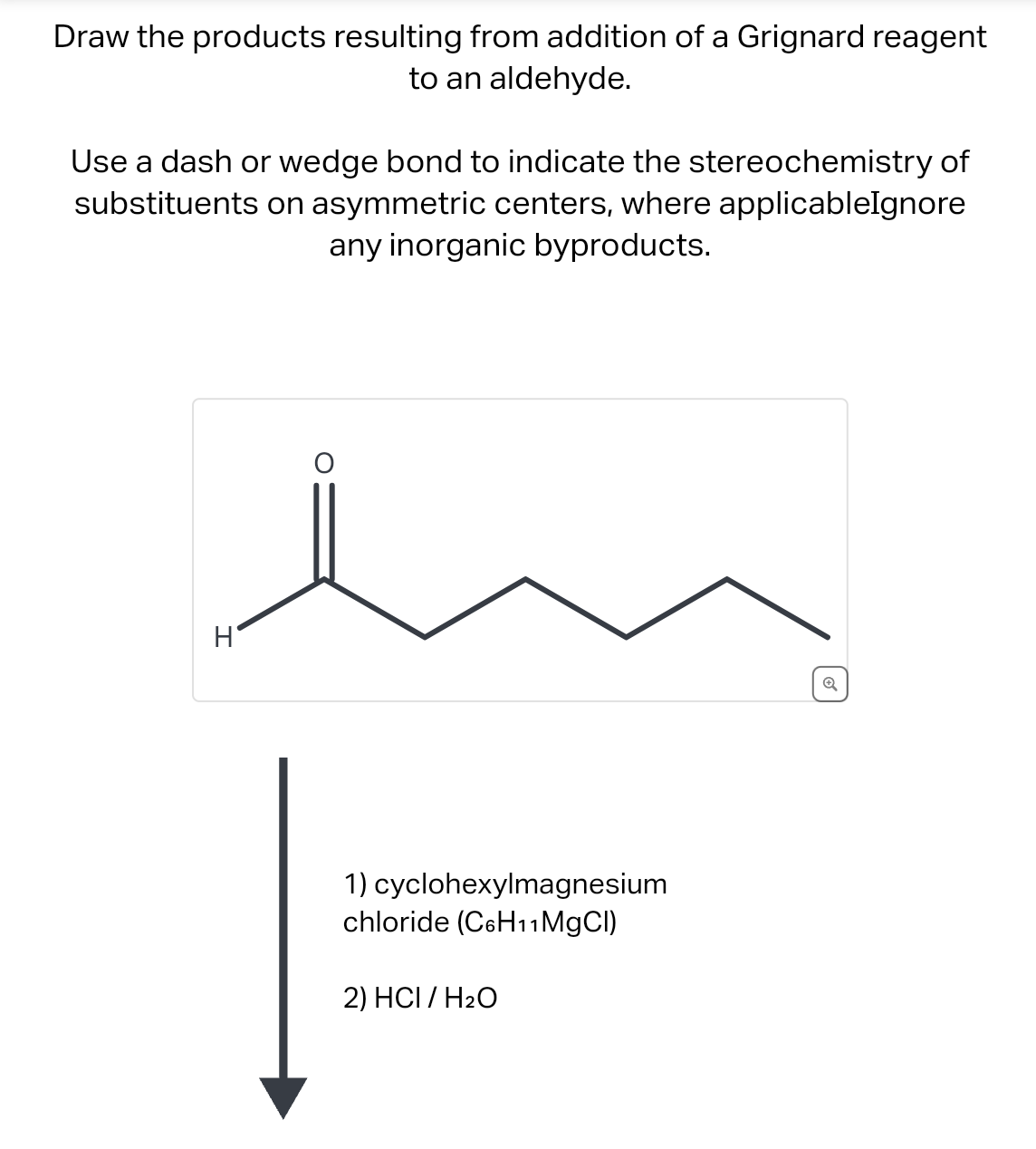 Draw the products resulting from addition of a Grignard reagent
to an aldehyde.
Use a dash or wedge bond to indicate the stereochemistry of
substituents on asymmetric centers, where applicableIgnore
any inorganic byproducts.
H
1) cyclohexylmagnesium
chloride (C6H11MgCl)
2) HCI/H₂O
Q