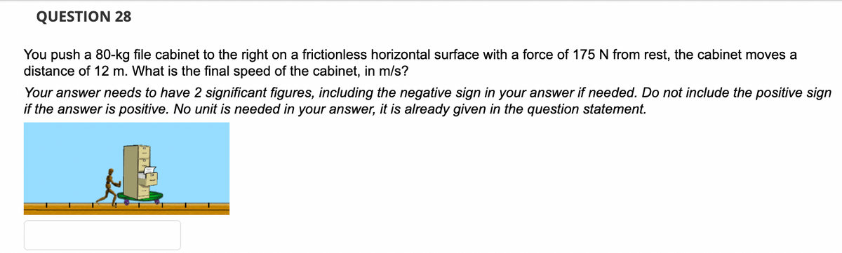 QUESTION 28
You push a 80-kg file cabinet to the right on a frictionless horizontal surface with a force of 175 N from rest, the cabinet moves a
distance of 12 m. What is the final speed of the cabinet, in m/s?
Your answer needs to have 2 significant figures, including the negative sign in your answer if needed. Do not include the positive sign
if the answer is positive. No unit is needed in your answer, it is already given in the question statement.