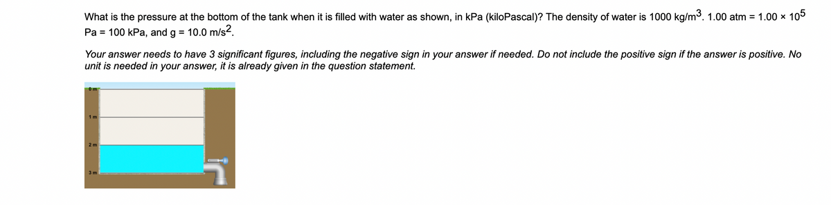 What is the pressure at the bottom of the tank when it is filled with water as shown, in kPa (kiloPascal)? The density of water is 1000 kg/m³. 1.00 atm = 1.00 x 105
Pa = 100 kPa, and g = 10.0 m/s².
Your answer needs to have 3 significant figures, including the negative sign in your answer if needed. Do not include the positive sign if the answer is positive. No
unit is needed in your answer, it is already given in the question statement.
0m
1 m
2 m
3 m
