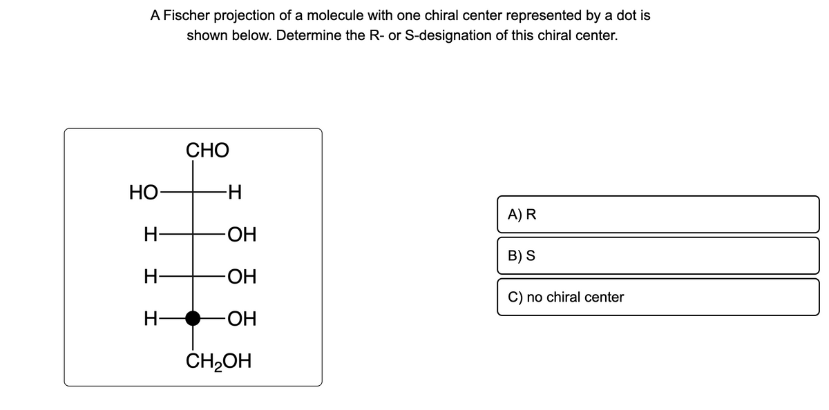 A Fischer projection of a molecule with one chiral center represented by a dot is
shown below. Determine the R- or S-designation of this chiral center.
HO
H
I
H
CHO
H
OH
OH
OH
CH₂OH
A) R
B) S
C) no chiral center