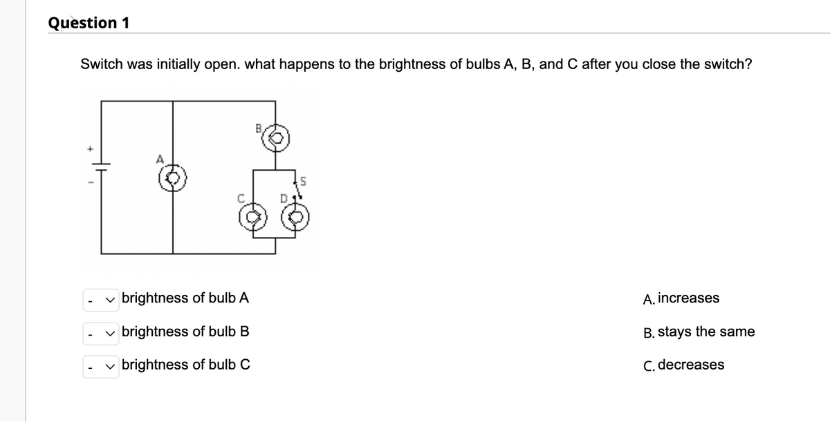 Question 1
Switch was initially open. what happens to the brightness of bulbs A, B, and C after you close the switch?
✓brightness of bulb A
brightness of bulb B
✓ brightness of bulb C
A. increases
B. stays the same
C. decreases