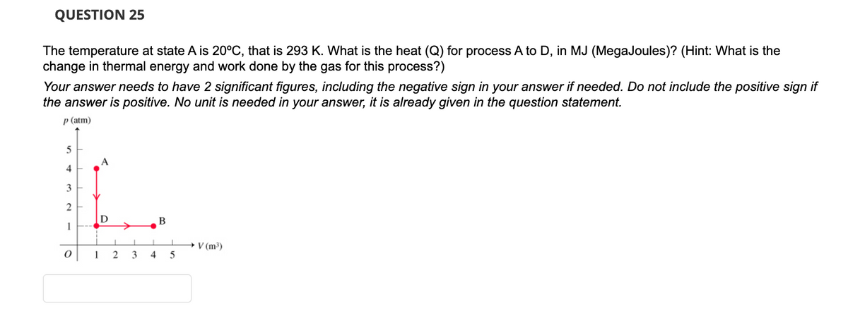QUESTION 25
The temperature at state A is 20°C, that is 293 K. What is the heat (Q) for process A to D, in MJ (MegaJoules)? (Hint: What is the
change in thermal energy and work done by the gas for this process?)
Your answer needs to have 2 significant figures, including the negative sign in your answer if needed. Do not include the positive sign if
the answer is positive. No unit is needed in your answer, it is already given in the question statement.
p (atm)
5
4
3
2
1
O
A
D
1
1 2
3
4
B
I
5
→ V (m³)