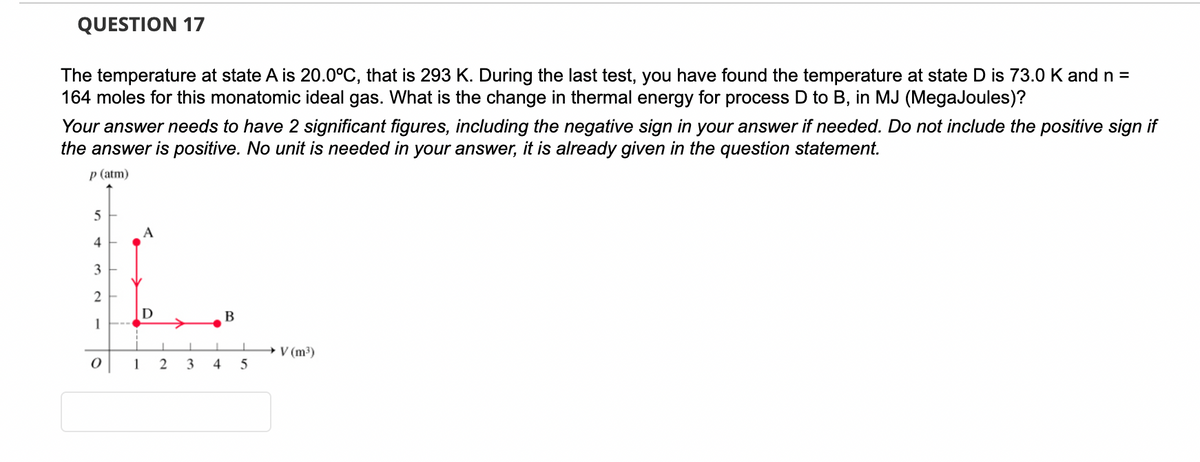 QUESTION 17
The temperature at state A is 20.0°C, that is 293 K. During the last test, you have found the temperature at state D is 73.0 K and n =
164 moles for this monatomic ideal gas. What is the change in thermal energy for process D to B, in MJ (MegaJoules)?
Your answer needs to have 2 significant figures, including the negative sign in your answer if needed. Do not include the positive sign if
the answer is positive. No unit is needed in your answer, it is already given in the question statement.
p (atm)
5
4
3
2
1
0
D
1
1 2
3
1
4
B
I
5
→ V (m³)