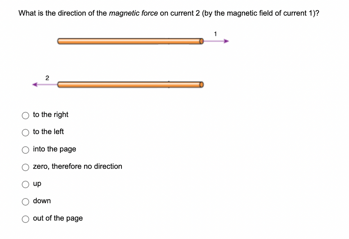 What is the direction of the magnetic force on current 2 (by the magnetic field of current 1)?
2
to the right
to the left
into the page
zero,
up
down
therefore no direction
out of the page
1