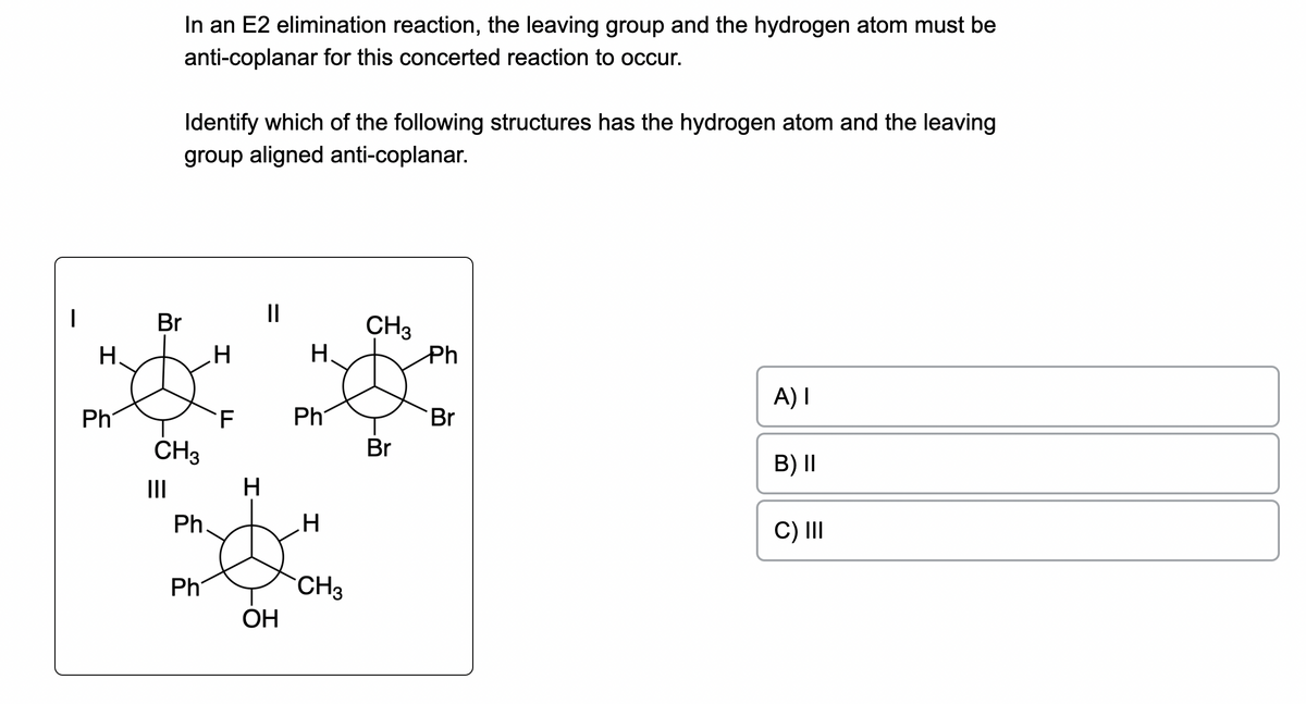 I
H
Ph
Br
In an E2 elimination reaction, the leaving group and the hydrogen atom must be
anti-coplanar for this concerted reaction to occur.
|||
Identify which of the following structures has the hydrogen atom and the leaving
group aligned anti-coplanar.
CH3
Ph
Ph
H
TI
F
H
||
OH
H
Ph
H
CH3
CH3
Br
Ph
Br
A) I
B) II
C) III