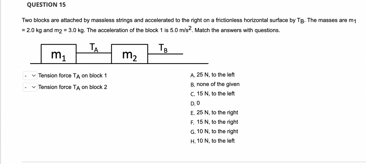 QUESTION 15
Two blocks are attached by massless strings and accelerated to the right on a frictionless horizontal surface by TB. The masses are m₁
= 2.0 kg and m2 = 3.0 kg. The acceleration of the block 1 is 5.0 m/s². Match the answers with questions.
TA
TB
m₁
m₂
A. 25 N, to the left
✓ Tension force TA on block 1
B. none of the given
✓ Tension force TA on block 2
C. 15 N, to the left
D. O
E. 25 N, to the right
F. 15 N, to the right
G. 10 N, to the right
H. 10 N, to the left