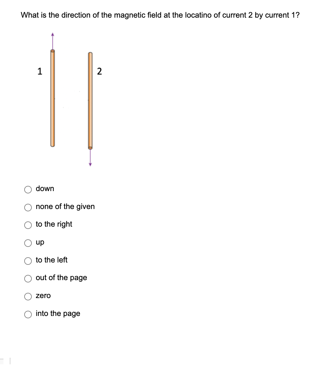 What is the direction of the magnetic field at the locatino of current 2 by current 1?
1
down
none of the given
to the right
up
to the left
out of the page
zero
into the page
2