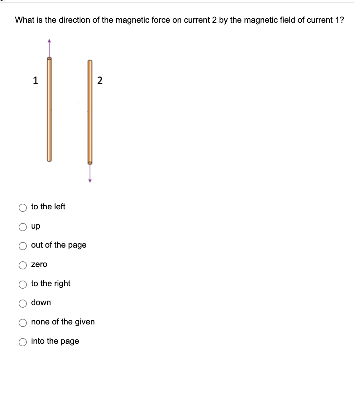 What is the direction of the magnetic force on current 2 by the magnetic field of current 1?
1
to the left
up
out of the page
zero
to the right
down
none of the given
into the page
2