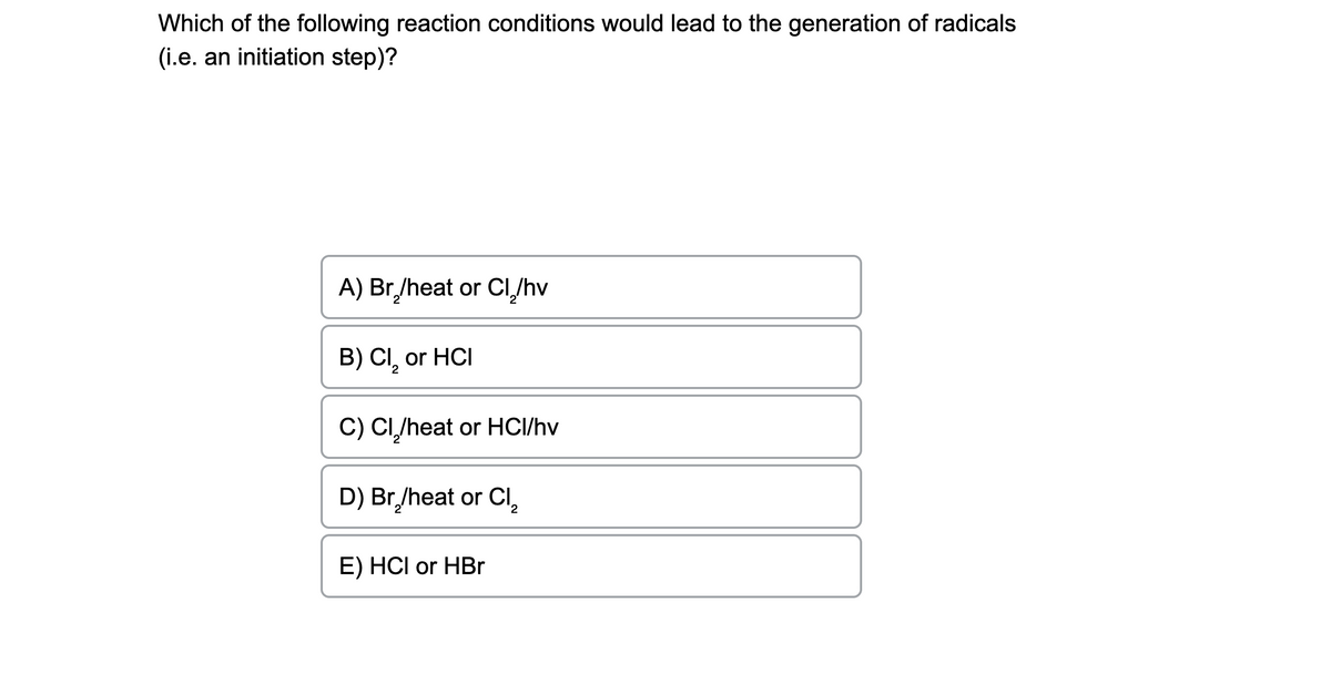 Which of the following reaction conditions would lead to the generation of radicals
(i.e. an initiation step)?
A) Br₂/heat or Cl/hv
B) CI, or HCI
2
C) CI₂/heat or HCI/hv
D) Br₂/heat or Cl₂
2
E) HCI or HBr