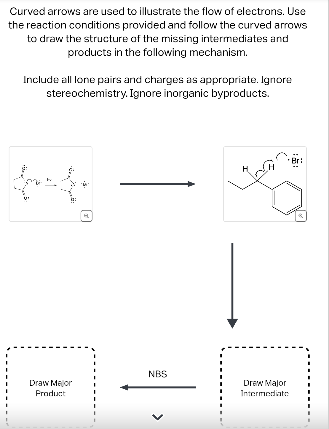 Curved arrows are used to illustrate the flow of electrons. Use
the reaction conditions provided and follow the curved arrows
to draw the structure of the missing intermediates and
products in the following mechanism.
Include all lone pairs and charges as appropriate. Ignore
stereochemistry. Ignore inorganic byproducts.
O:
hv
0:
N° Br:
O:
Draw Major
Product
I
NBS
Draw Major
Intermediate