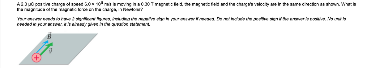 A 2.0 µC positive charge of speed 6.0 × 106 m/s is moving in a 0.30 T magnetic field, the magnetic field and the charge's velocity are in the same direction as shown. What is
the magnitude of the magnetic force on the charge, in Newtons?
Your answer needs to have 2 significant figures, including the negative sign in your answer if needed. Do not include the positive sign if the answer is positive. No unit is
needed in your answer, it is already given in the question statement.
B
+