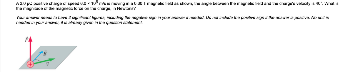 A 2.0 μC positive charge of speed 6.0 × 106 m/s is moving in a 0.30 T magnetic field as shown, the angle between the magnetic field and the charge's velocity is 40°. What is
the magnitude of the magnetic force on the charge, in Newtons?
Your answer needs to have 2 significant figures, including the negative sign in your answer if needed. Do not include the positive sign if the answer is positive. No unit is
needed in your answer, it is already given in the question statement.
F
B
