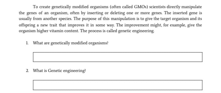 To create genetically modified organisms (often called GMOS) scientists directly manipulate
the genes of an organism, often by inserting or deleting one or more genes. The inserted gene is
usually from another species. The purpose of this manipulation is to give the target organism and its
offspring a new trait that improves it in some way. The improvement might, for example, give the
organism higher vitamin content. The process is called genetic engineering.
1. What are genetically modified organisms?
2. What is Genetic engineering?
