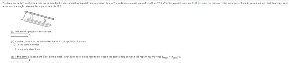 Two long heavy duty conducting rods are suspended by non-conducting support ropes as shown below. The rods have a mass per unit length of 47.5 g/m, the support ropes are 5.55 cm long, the rods carry the same current and in such a manner that they repel each
other, and the angle between the support ropes is 17.0°.
(a) Find the magnitude of the current.
A
(b) Are the currents in the same direction or in the opposite direction?
◇ in the same direction
◇ in opposite directions
(c) If this same arrangement is set on the moon, what current would be required to obtain the same angle between the ropes? You may use 9 Moon = 9 Earth/6.
A