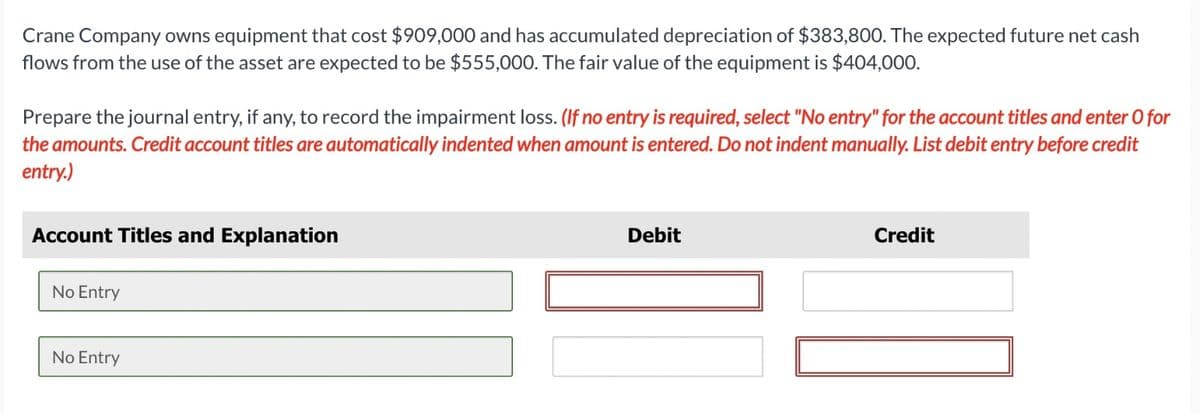Crane Company owns equipment that cost $909,000 and has accumulated depreciation of $383,800. The expected future net cash
flows from the use of the asset are expected to be $555,000. The fair value of the equipment is $404,000.
Prepare the journal entry, if any, to record the impairment loss. (If no entry is required, select "No entry" for the account titles and enter O for
the amounts. Credit account titles are automatically indented when amount is entered. Do not indent manually. List debit entry before credit
entry.)
Account Titles and Explanation
No Entry
Debit
Credit
No Entry