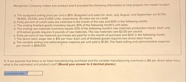 Morganton Company makes one product and it provided the following information to help prepare the master budget
a. The budgeted selling price per unit is $65. Budgeted unit sales for June, July, August, and September are 8,700,
18,000, 20.000, and 21,000 units, respectively. All sales are on credit.
b. Forty percent of credit sales are collected in the month of the sale and 60% in the following month.
c The ending finished goods inventory equals 30% of the following month's unit sales.
d. The ending raw materials inventory equals 20% of the following month's raw materials production needs. Each unit
of finished goods requires 5 pounds of raw materials. The raw materials cost $2.00 per pound.
e. Forty percent of raw materials purchases are paid for in the month of purchase and 60% in the following month.
1. The direct labor wage rate is $15 per hour. Each unit of finished goods requires two direct labor-hours.
g. The variable selling and administative expense per unit sold is $1.90. The fixed selling and administrative expense
per month is $68,000.
11. If we assume that there is no fixed manufacturing overhead and the variable manufacturing overhead is $8 per direct labor-hour,
what is the estimated unit product cost? (Round your answer to 2 decimal places.)
Unit product cost
