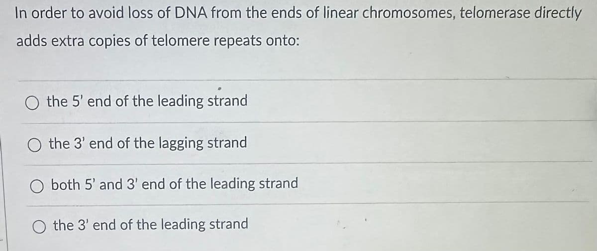 In order to avoid loss of DNA from the ends of linear chromosomes, telomerase directly
adds extra copies of telomere repeats onto:
O the 5' end of the leading strand
O the 3' end of the lagging strand
O both 5' and 3' end of the leading strand
O the 3' end of the leading strand