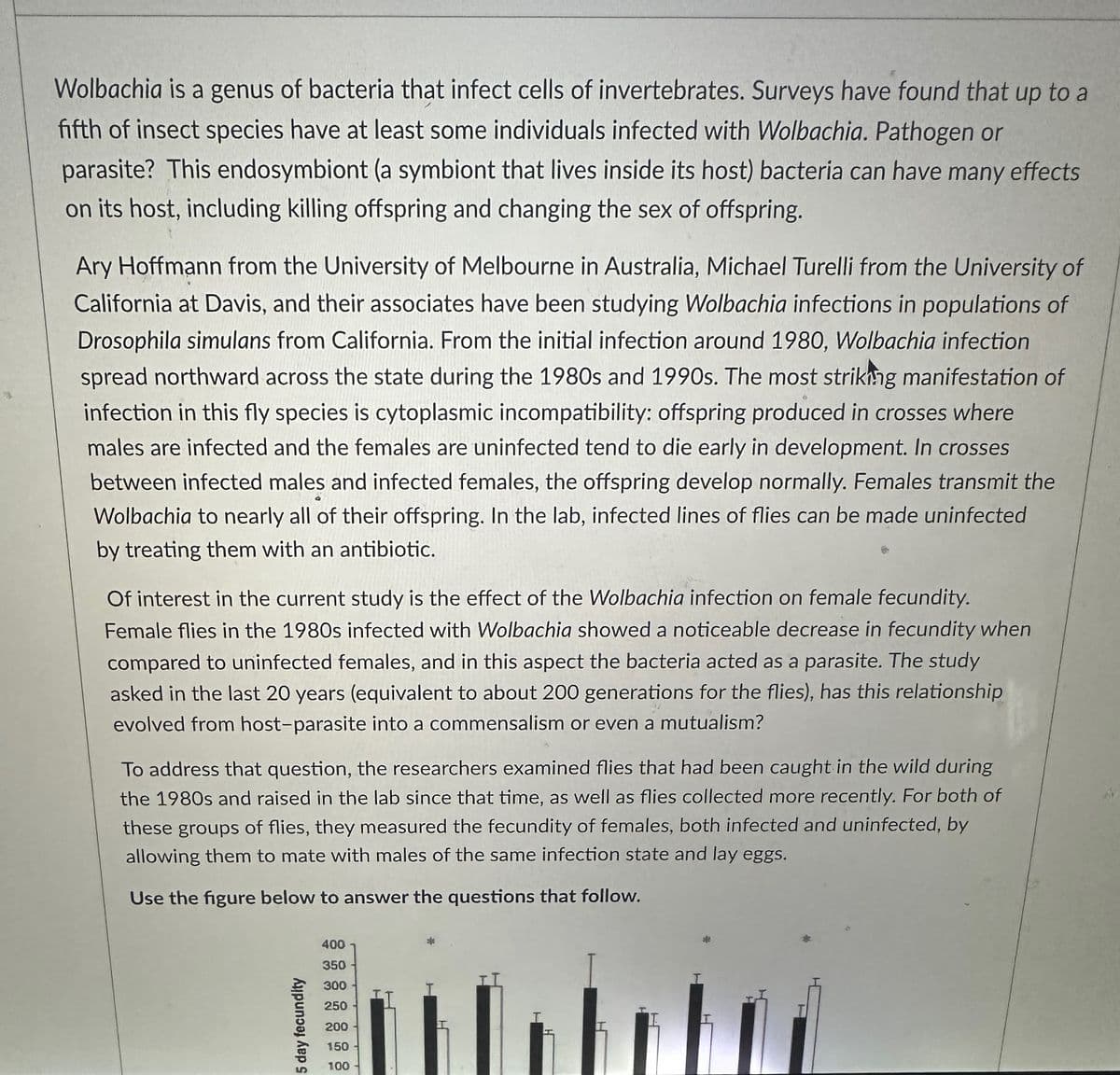 Wolbachia is a genus of bacteria that infect cells of invertebrates. Surveys have found that up to a
fifth of insect species have at least some individuals infected with Wolbachia. Pathogen or
parasite? This endosymbiont (a symbiont that lives inside its host) bacteria can have many effects
on its host, including killing offspring and changing the sex of offspring.
Ary Hoffmann from the University of Melbourne in Australia, Michael Turelli from the University of
California at Davis, and their associates have been studying Wolbachia infections in populations of
Drosophila simulans from California. From the initial infection around 1980, Wolbachia infection
spread northward across the state during the 1980s and 1990s. The most striking manifestation of
infection in this fly species is cytoplasmic incompatibility: offspring produced in crosses where
males are infected and the females are uninfected tend to die early in development. In crosses
between infected males and infected females, the offspring develop normally. Females transmit the
Wolbachia to nearly all of their offspring. In the lab, infected lines of flies can be made uninfected
by treating them with an antibiotic.
Of interest in the current study is the effect of the Wolbachia infection on female fecundity.
Female flies in the 1980s infected with Wolbachia showed a noticeable decrease in fecundity when
compared to uninfected females, and in this aspect the bacteria acted as a parasite. The study
asked in the last 20 years (equivalent to about 200 generations for the flies), has this relationship
evolved from host-parasite into a commensalism or even a mutualism?
To address that question, the researchers examined flies that had been caught in the wild during
the 1980s and raised in the lab since that time, as well as flies collected more recently. For both of
these groups of flies, they measured the fecundity of females, both infected and uninfected, by
allowing them to mate with males of the same infection state and lay eggs.
Use the figure below to answer the questions that follow.
1
5 day fecundity
400
350
300
250
200
150
100
T
Tr