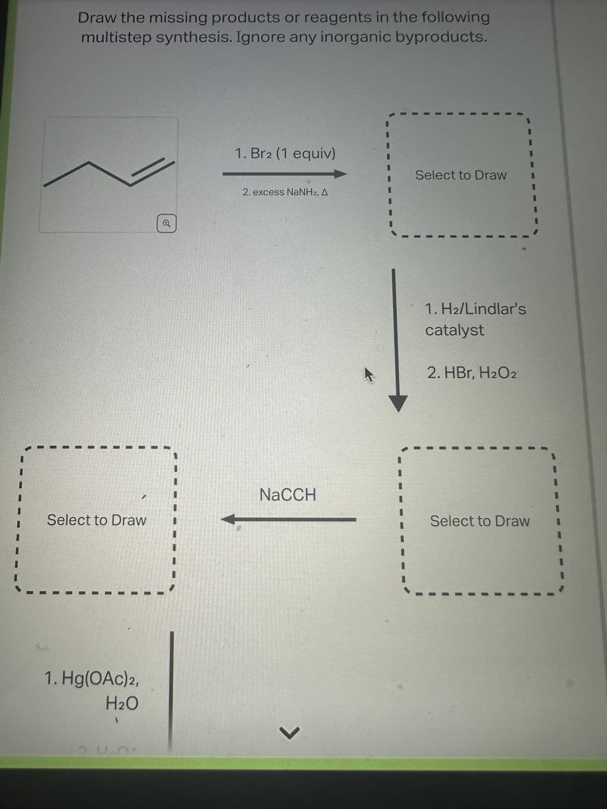 Draw the missing products or reagents in the following
multistep synthesis. Ignore any inorganic byproducts.
Select to Draw
1. Hg(OAc)2,
H₂O
1
1. Br2 (1 equiv)
2. excess NaNH2, A
NaCCH
L
Select to Draw
1. H2/Lindlar's
catalyst
2. HBr, H₂O2
Select to Draw