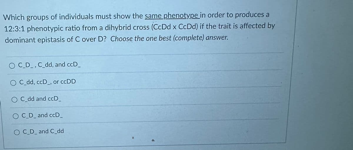 Which groups of individuals must show the same phenotype in order to produces a
12:3:1 phenotypic ratio from a dihybrid cross (CcDd x CcDd) if the trait is affected by
dominant epistasis of C over D? Choose the one best (complete) answer.
O C_D_, C_dd, and ccD_
O C_dd, ccD_, or ccDD
O C_dd and ccD_
OC_D_and ccD_
O C_D_and C_dd