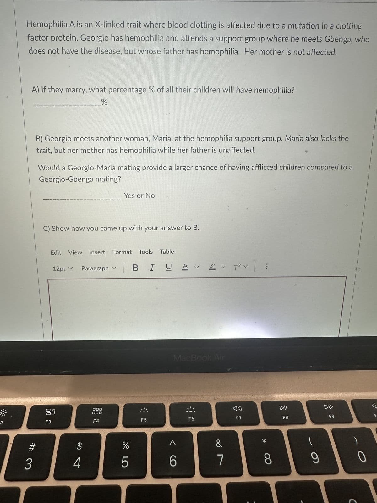 O.
2
Hemophilia A is an X-linked trait where blood clotting is affected due to a mutation in a clotting
factor protein. Georgio has hemophilia and attends a support group where he meets Gbenga, who
does not have the disease, but whose father has hemophilia. Her mother is not affected.
A) If they marry, what percentage % of all their children will have hemophilia?
%
B) Georgio meets another woman, Maria, at the hemophilia support group. Maria also lacks the
trait, but her mother has hemophilia while her father is unaffected.
#
3
Would a Georgio-Maria mating provide a larger chance of having afflicted children compared to a
Georgio-Gbenga mating?
C) Show how you came up with your answer to B.
Edit View Insert Format Tools Table
12pt ✓
80
F3
V
Paragraph ✓
$
4
Yes or No
000
000
F4
DO LO
%
5
BIUAV T² |
F5
^
MacBook Air
6
2
F6
V
&
7
F7
*
8
DII
F8
(
9
DD
F9
1
0
S
F