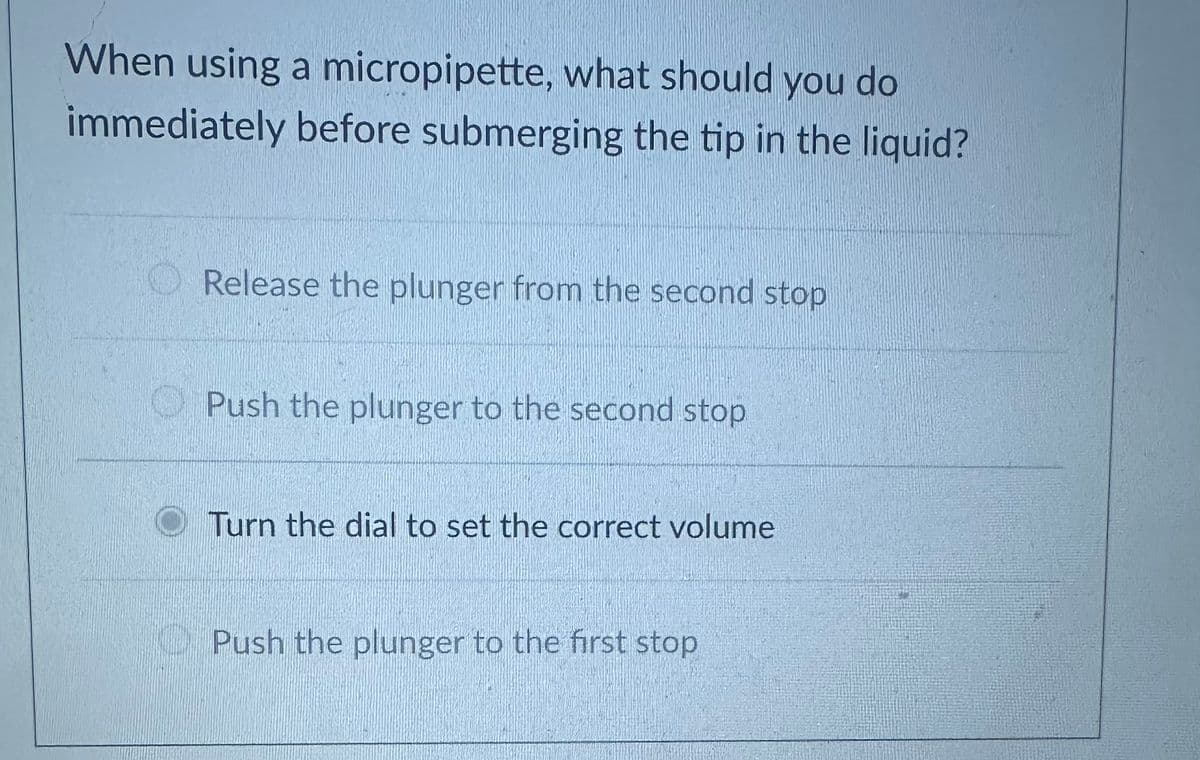 When using a micropipette, what should you do
immediately before submerging the tip in the liquid?
Release the plunger from the second stop
Push the plunger to the second stop
Turn the dial to set the correct volume
Push the plunger to the first stop