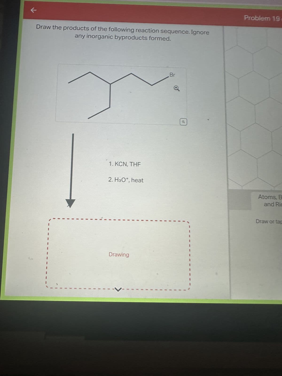 k
Draw the products of the following reaction sequence. Ignore
any inorganic byproducts formed.
1. KCN. THE
2. H3O*, heat
Drawing
Br
Problem 19
Atoms, B
and Rin
Draw or tap