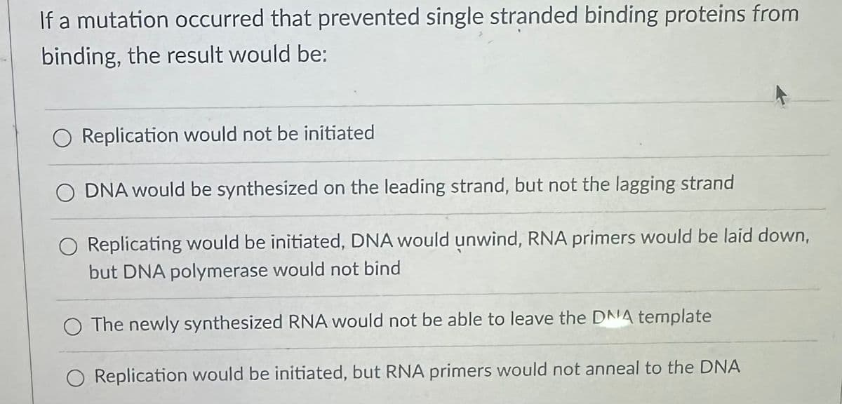 If a mutation occurred that prevented single stranded binding proteins from
binding, the result would be:
O Replication would not be initiated
O DNA would be synthesized on the leading strand, but not the lagging strand
Replicating would be initiated, DNA would unwind, RNA primers would be laid down,
but DNA polymerase would not bind
O The newly synthesized RNA would not be able to leave the DNA template
Replication would be initiated, but RNA primers would not anneal to the DNA