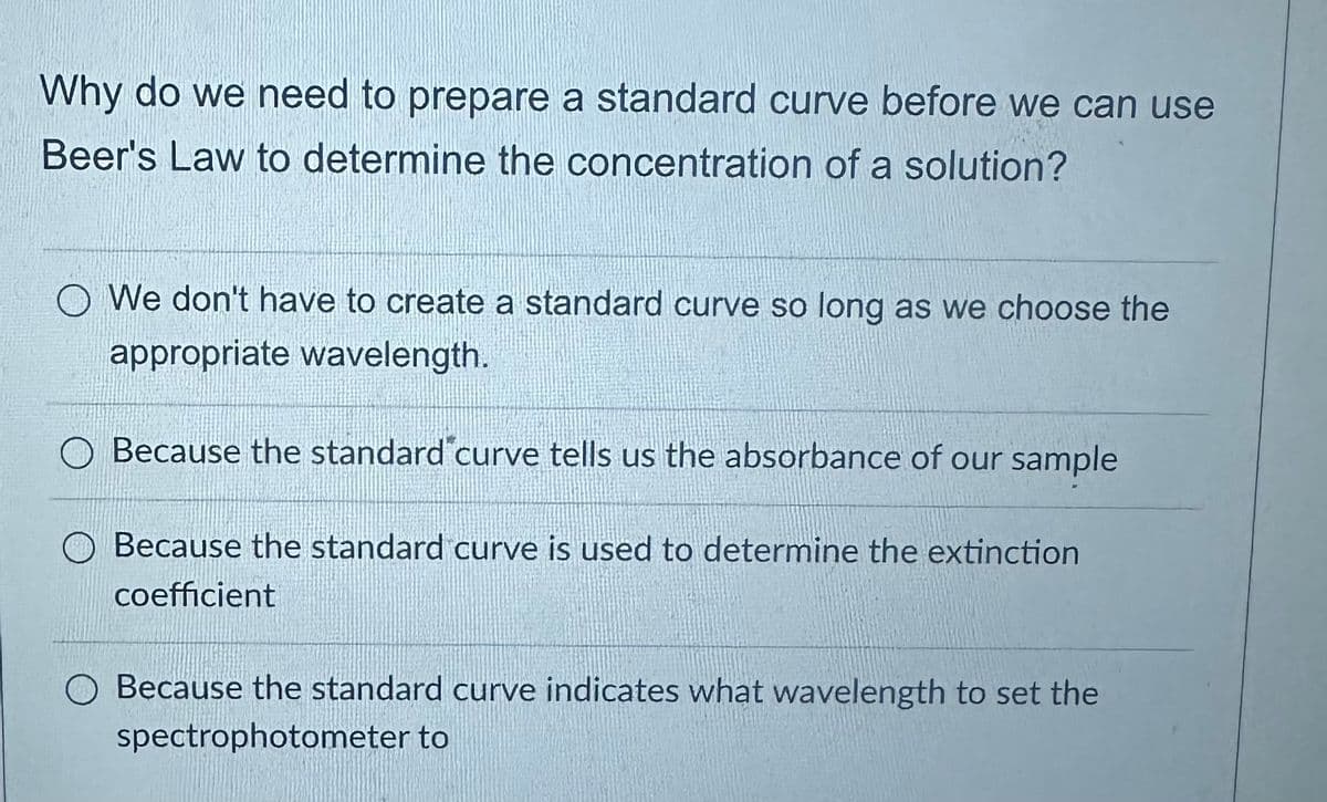 Why do we need to prepare a standard curve before we can use
Beer's Law to determine the concentration of a solution?
O We don't have to create a standard curve so long as we choose the
appropriate wavelength.
Because the standard curve tells us the absorbance of our sample
Because the standard curve is used to determine the extinction
coefficient
Because the standard curve indicates what wavelength to set the
spectrophotometer to