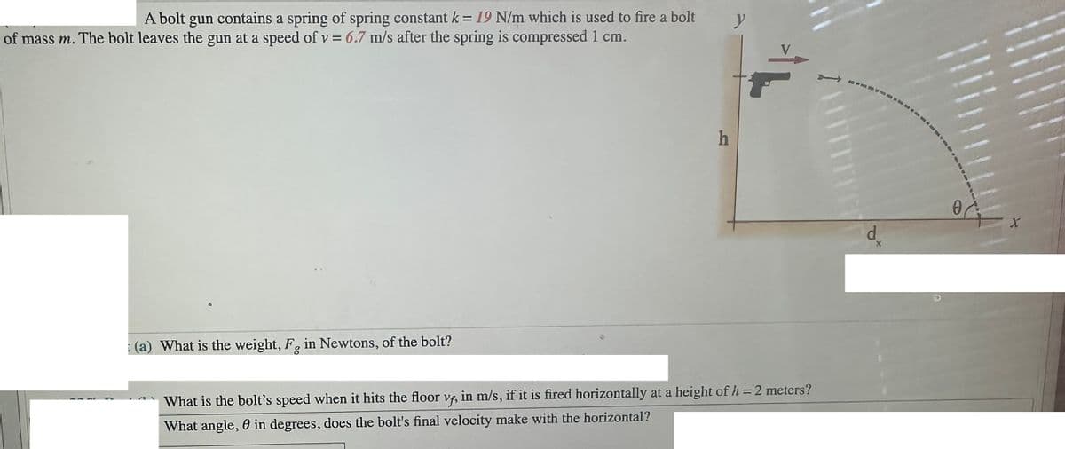 A bolt gun contains a spring of spring constant k = 19 N/m which is used to fire a bolt
of mass m. The bolt leaves the gun at a speed of v = 6.7 m/s after the spring is compressed 1 cm.
(a) What is the weight, F, in Newtons, of the bolt?
h
y
What is the bolt's speed when it hits the floor vf, in m/s, if it is fired horizontally at a height of h = 2 meters?
What angle, in degrees, does the bolt's final velocity make with the horizontal?
d
X
0
X