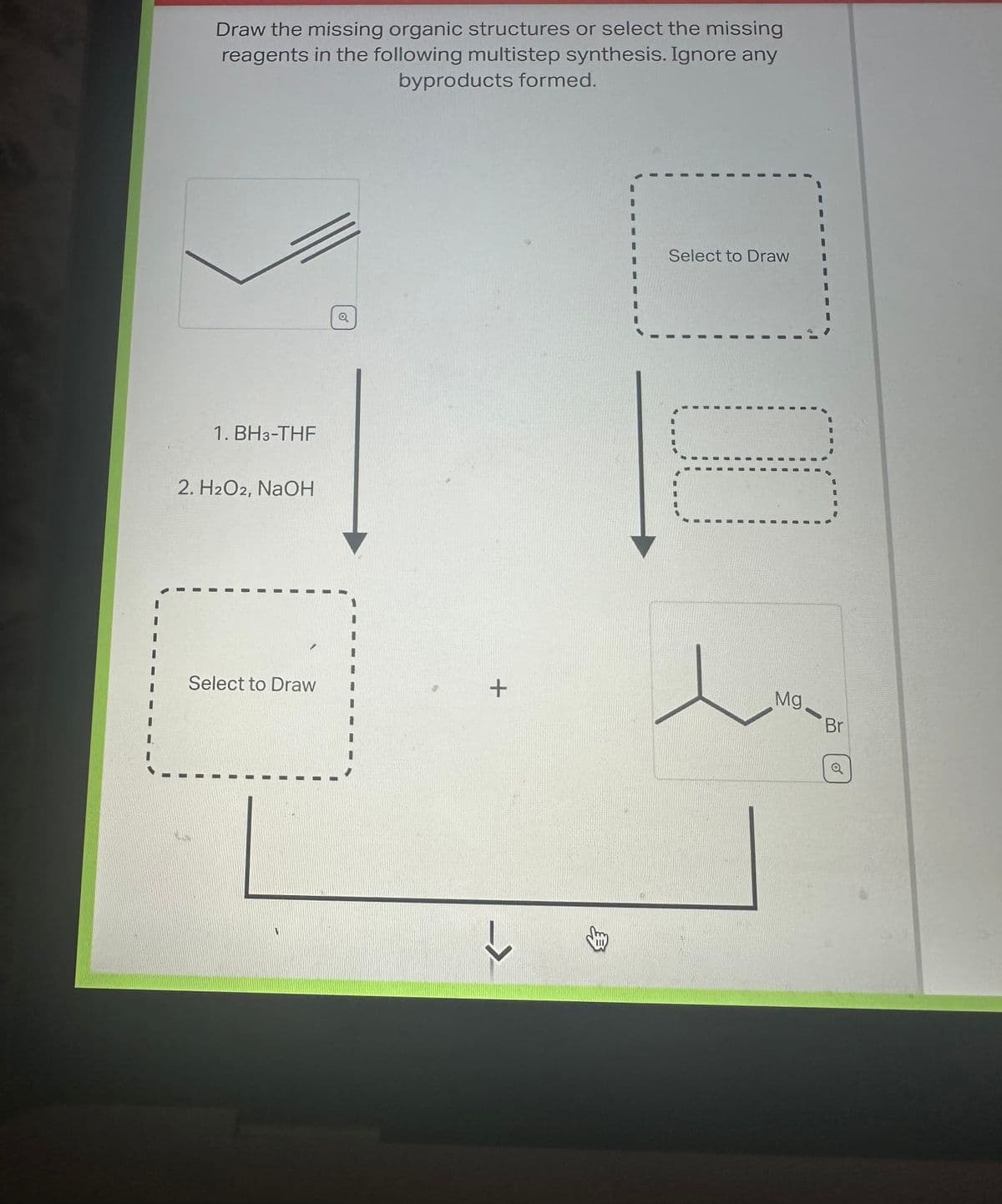 Draw the missing organic structures or select the missing
reagents in the following multistep synthesis. Ignore any
byproducts formed.
1. BH3-THF
2. H2O2, NaOH
Select to Draw
Q
+
3
Select to Draw
Mg.
-
Br