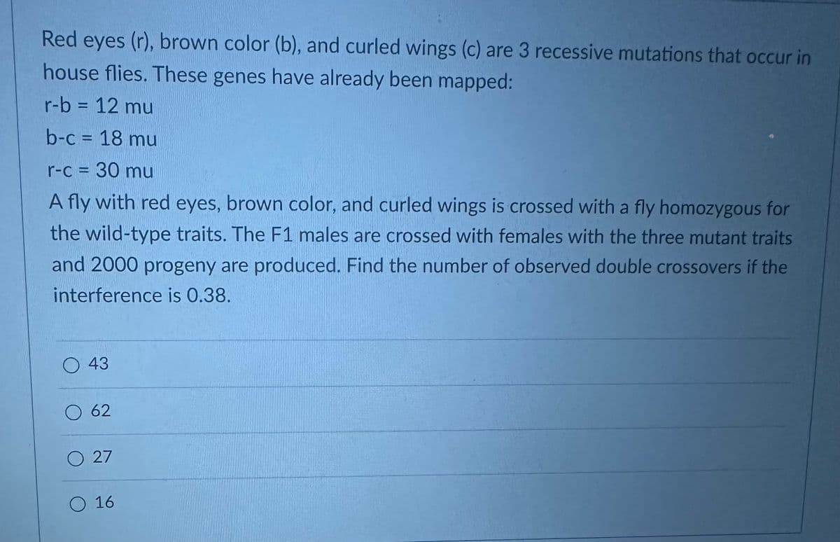 Red eyes (r), brown color (b), and curled wings (c) are 3 recessive mutations that occur in
house flies. These genes have already been mapped:
r-b = 12 mu
b-c = 18 mu
r-c = 30 mu
A fly with red eyes, brown color, and curled wings is crossed with a fly homozygous for
the wild-type traits. The F1 males are crossed with females with the three mutant traits
and 2000 progeny are produced. Find the number of observed double crossovers if the
interference is 0.38.
O 43
O 62
O 27
O 16