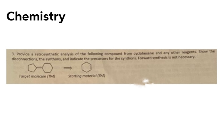 Chemistry
3. Provide a retrosynthetic analysis of the following compound from cyclohexene and any other reagents. Show the
disconnections, the synthons, and indicate the precursors for the synthons. Forward synthesis is not necessary.
%3D
Target molecule (TM)
Starting material (SM)
