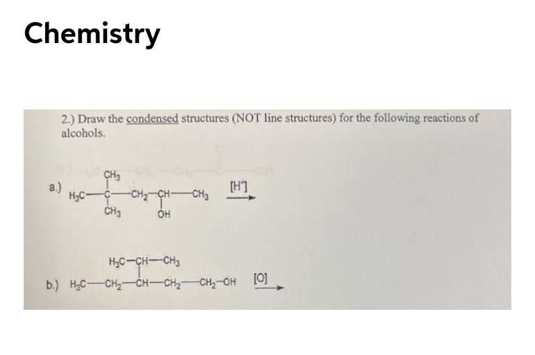 Chemistry
2.) Draw the condensed structures (NOT line structures) for the following reactions of
alcohols.
CH3
a.)
H3C-
[H']
CH2-CH-
CH3
CH3
H3C-CH-CH3
b.) H;C-CH2-CH-CH2 CH2-OH
[0]
