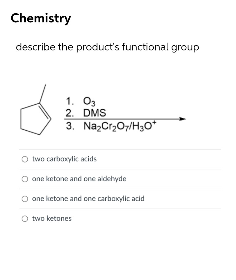 Chemistry
describe the product's functional group
1. O3
2. DMS
3. Na2Cr207/H3O*
two carboxylic acids
one ketone and one aldehyde
one ketone and one carboxylic acid
two ketones

