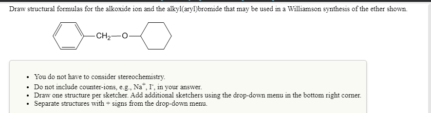 Draw structural formulas for the alkoxide ion and the alkyl(aryl)bromide that may be used in a Williamson synthesis of the ether shown.
CH2-O-
• You do not have to consider stereochemistry.
• Do not include counter-ions, e.g., Na", I, in your answer.
• Draw one structure per sketcher. Add additional sketchers using the drop-down menu in the bottom right corner.
Separate structures with + signs from the drop-down menu.
